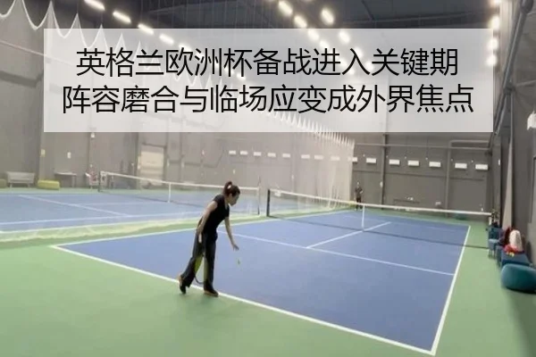 英格兰欧洲杯备战进入关键期 阵容磨合与临场应变成外界焦点